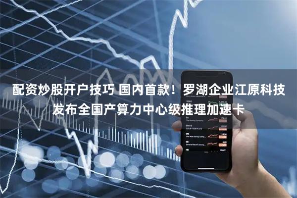 配资炒股开户技巧 国内首款！罗湖企业江原科技发布全国产算力中心级推理加速卡