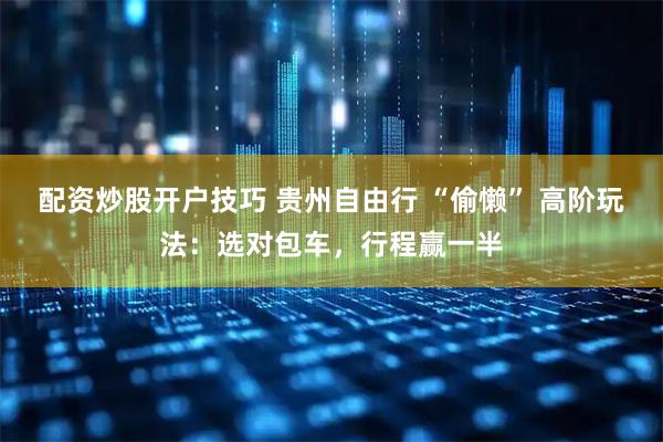 配资炒股开户技巧 贵州自由行 “偷懒” 高阶玩法：选对包车，行程赢一半