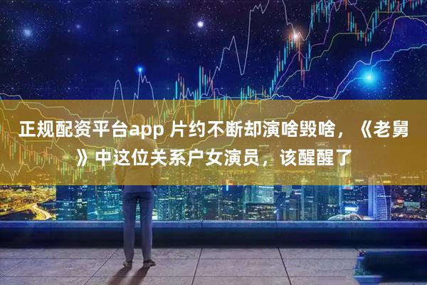 正规配资平台app 片约不断却演啥毁啥，《老舅》中这位关系户女演员，该醒醒了
