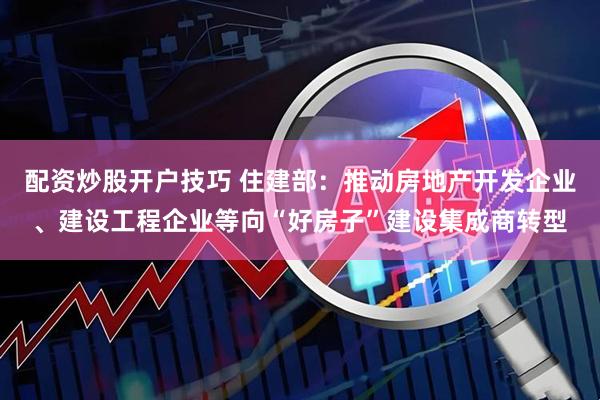 配资炒股开户技巧 住建部：推动房地产开发企业、建设工程企业等向“好房子”建设集成商转型